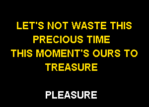 LET'S NOT WASTE THIS
PRECIOUS TIME
THIS MOMENT'S OURS TO
TREASURE

PLEASURE