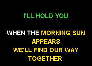 I'LL HOLD YOU

WHEN THE MORNING SUN

APPEARS
WE'LL FIND OUR WAY
TOGETHER