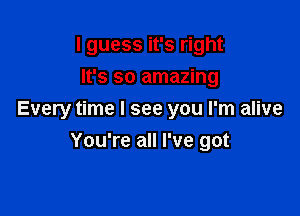 I guess it's right
It's so amazing

Every time I see you I'm alive
You're all I've got