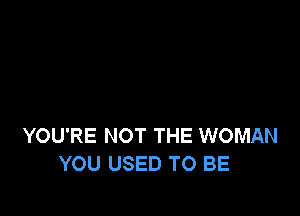 YOU'RE NOT THE WOMAN
YOU USED TO BE