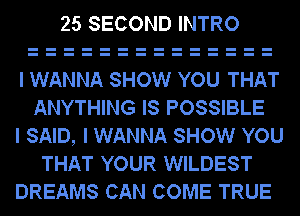 25 SECOND INTRO

I WANNA SHOW YOU THAT
ANYTHING IS POSSIBLE

I SAID, I WANNA SHOW YOU
THAT YOUR WILDEST

DREAMS CAN COME TRUE