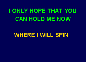 I ONLY HOPE THAT YOU
CAN HOLD ME NOW

WHERE I WILL SPIN