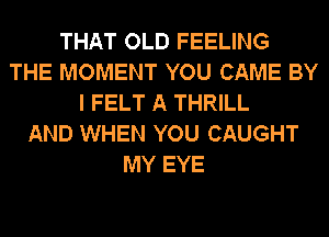 THAT OLD FEELING
THE MOMENT YOU CAME BY
I FELT A THRILL
AND WHEN YOU CAUGHT
MY EYE