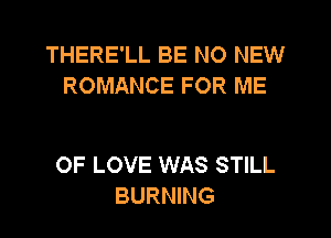 THERE'LL BE NO NEW
ROMANCE FOR ME

OF LOVE WAS STILL
BURNING