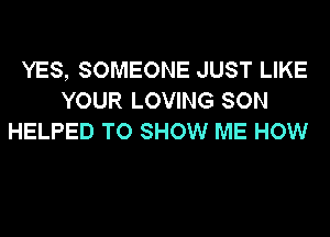 YES, SOMEONE JUST LIKE
YOUR LOVING SON
HELPED TO SHOW ME HOW