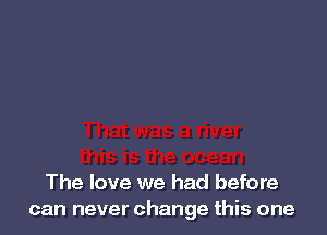 The love we had before
can never change this one