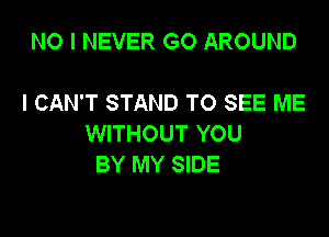 NO I NEVER GO AROUND

I CAN'T STAND TO SEE ME

WITHOUT YOU
BY MY SIDE