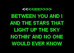 ((((

BETWEEN YOU AND I
AND THE STARS THAT
LIGHT UP THE SKY
NOTHIN' AND NO ONE
WOULD EVER KNOW