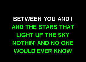BETWEEN YOU AND I
AND THE STARS THAT
LIGHT UP THE SKY
NOTHIN' AND NO ONE
WOULD EVER KNOW
