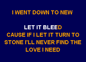 I WENT DOWN TO NEW

LET IT BLEED
CAUSE IF I LET IT TURN T0
STONE I'LL NEVER FIND THE
LOVE I NEED