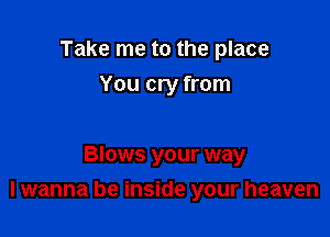 Take me to the place
You cry from

Blows your way
I wanna be inside your heaven