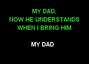 MY DAD,
NOW HE UNDERSTANDS
WHEN I BRING HIM

MY DAD