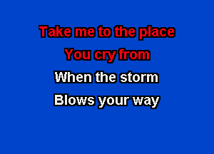 Take me to the place
You cry from
When the storm

Blows your way