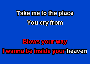 Take me to the place
You cry from

Blows your way
I wanna be inside your heaven