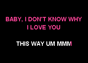 BABY, I DON'T KNOW WHY
I LOVE YOU

THIS WAY UM MMM