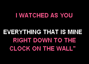 I WATCHED AS YOU

EVERYTHING THAT IS MINE
RIGHT DOWN TO THE
CLOCK ON THE WALL