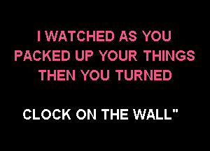 I WATCHED AS YOU
PACKED UP YOUR THINGS
THEN YOU TURNED

CLOCK ON THE WALL