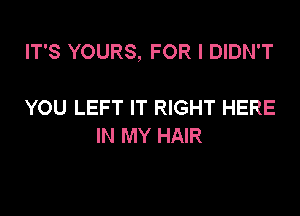 IT'S YOURS, FOR I DIDN'T

YOU LEFT IT RIGHT HERE
IN MY HAIR