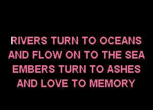 RIVERS TURN TO OCEANS
AND FLOW ON TO THE SEA
EMBERS TURN TO ASHES
AND LOVE TO MEMORY