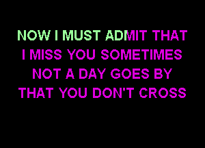 NOW I MUST ADMIT THAT
I MISS YOU SOMETIMES
NOT A DAY GOES BY
THAT YOU DON'T CROSS