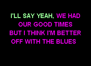 I'LL SAY YEAH, WE HAD
OUR GOOD TIMES
BUT I THINK I'M BETTER
OFF WITH THE BLUES