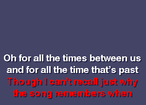 Oh for all the times between us
and for all the time thatls past