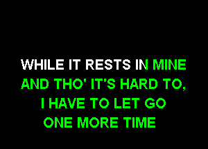 WHILE IT RESTS IN MINE
AND THO' IT'S HARD TO,
I HAVE TO LET GO
ONE MORE TIME