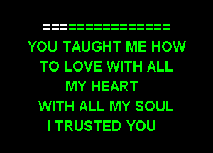 YOU TAUGHT ME HOW
TO LOVE WITH ALL
MY HEART
WITH ALL MY SOUL
I TRUSTED YOU