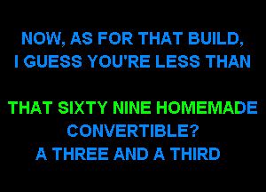 NOW, AS FOR THAT BUILD,
I GUESS YOU'RE LESS THAN

THAT SIXTY NINE HOMEMADE
CONVERTIBLE?
A THREE AND A THIRD