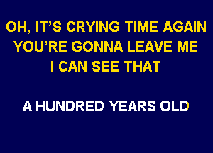 0H, ITS CRYING TIME AGAIN
YOURE GONNA LEAVE ME
I CAN SEE THAT

A HUNDRED YEARS OLD