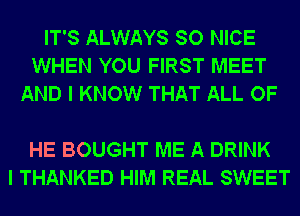 IT'S ALWAYS SO NICE
WHEN YOU FIRST MEET
AND I KNOW THAT ALL OF

HE BOUGHT ME A DRINK
I THANKED HIM REAL SWEET
