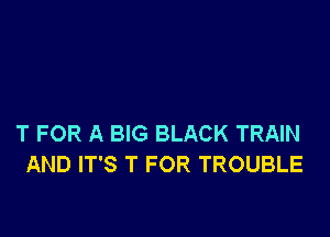 T FOR A BIG BLACK TRAIN
AND IT'S T FOR TROUBLE