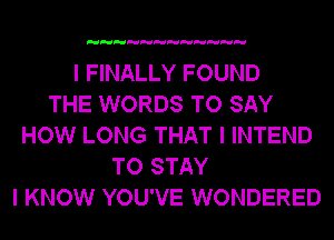 I FINALLY FOUND
THE WORDS TO SAY
HOW LONG THAT I INTEND
TO STAY
I KNOW YOU'VE WONDERED