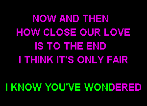 NOW AND THEN
HOW CLOSE OUR LOVE
IS TO THE END
I THINK IT'S ONLY FAIR

I KNOW YOU'VE WONDERED