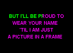 BUT I'LL BE PROUD TO
WEAR YOUR NAME
'TIL I AM JUST
A PICTURE IN A FRAME