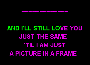 AND I'LL STILL LOVE YOU
JUST THE SAME
'TIL I AM JUST
A PICTURE IN A FRAME