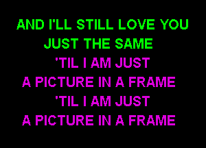 AND I'LL STILL LOVE YOU
JUST THE SAME
'TIL I AM JUST
A PICTURE IN A FRAME
'TIL I AM JUST
A PICTURE IN A FRAME