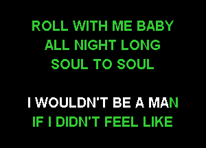 ROLL WITH ME BABY
ALL NIGHT LONG
SOUL T0 SOUL

I WOULDN'T BE A MAN
IF I DIDN'T FEEL LIKE