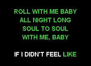 ROLL WITH ME BABY
ALL NIGHT LONG
SOUL T0 SOUL
WITH ME, BABY

IF I DIDN'T FEEL LIKE