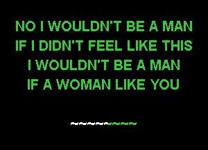 NO I WOULDN'T BE A MAN
IF I DIDN'T FEEL LIKE THIS
I WOULDN'T BE A MAN
IF A WOMAN LIKE YOU