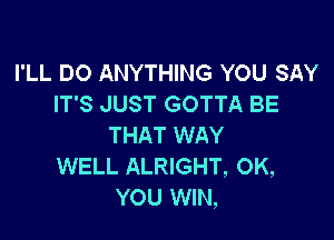 I'LL DO ANYTHING YOU SAY
IT'S JUST GOTTA BE

THAT WAY
WELL ALRIGHT, 0K,
YOU WIN,