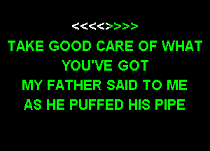 TAKE GOOD CARE OF WHAT
YOU'VE GOT
MY FATHER SAID TO ME
AS HE PUFFED HIS PIPE