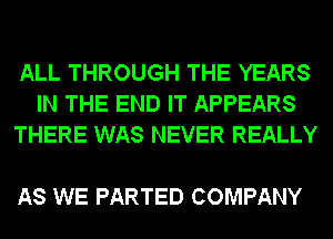 ALL THROUGH THE YEARS
IN THE END IT APPEARS
THERE WAS NEVER REALLY

AS WE PARTED COMPANY