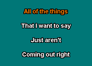 All of the things

That I want to say

Just aren't

Coming out right