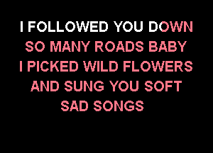 I FOLLOWED YOU DOWN
SO MANY ROADS BABY
I PICKED WILD FLOWERS
AND SUNG YOU SOFT
SAD SONGS