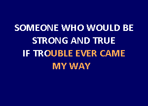 SOMEONE WHO WOULD BE
STRONG AND TRUE
IF TROUBLE EVER CAME
MY WAY