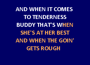 AND WHEN IT COMES
TO TENDERNESS
BUDDY THAT'S WHEN
SHE'S AT HER BEST
AND WHEN THE GOIN'
GETS ROUGH

g