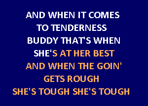 AND WHEN IT COMES
TO TENDERNESS
BUDDY THAT'S WHEN
SHE'S AT HER BEST
AND WHEN THE GOIN'
GETS ROUGH
SHE'S TOUGH SHE'S TOUGH
