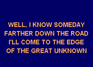 WELL, I KNOW SOMEDAY
FARTHER DOWN THE ROAD
I'LL COME TO THE EDGE
OF THE GREAT UNKNOWN