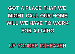 GOT A PLACE THAT WE

MIGHT CALL OUR HOME

WILL WE HAVE TO WORK
FOR A LIVING

UP YONDER IN HEAVEN